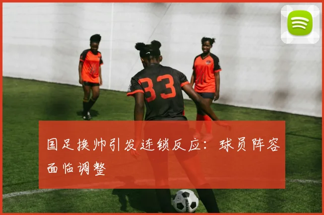 国足换帅引发连锁反应:球员阵容面临调整