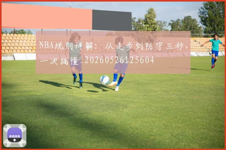 NBA规则详解：从走步到防守三秒，一次搞懂_20260526125604