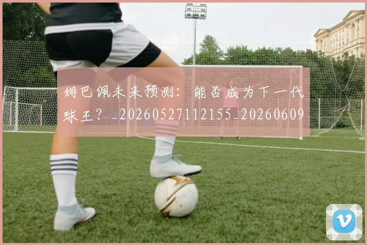 姆巴佩未来预测：能否成为下一代球王？_20260527112155_20260609171019