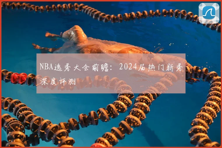 NBA选秀大会前瞻:2024届热门新秀深度评测